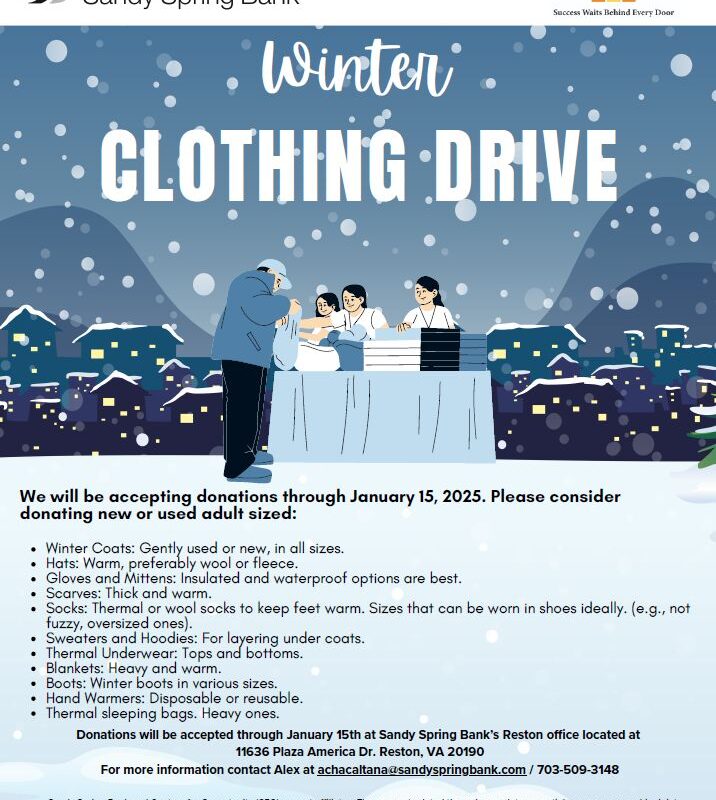 Centers For Opportunity Sandy Spring Bank® Winter CLOTHING DRIVE We will be accepting donations through January 15, 2025. Please consider donating new or used adult sized: Winter Coats: Gently used or new, in all sizes. • Hats: Warm, preferably wool or fleece. • Gloves and Mittens: Insulated and waterproof options are best. Scarves: Thick and warm. Socks: Thermal or wool socks to keep feet warm. Sizes that can be worn in shoes ideally. (e.g., not fuzzy, oversized ones). Sweaters and Hoodies: For layering under coats. Thermal Underwear: Tops and bottoms. Blankets: Heavy and warm. Boots: Winter boots in various sizes. Hand Warmers: Disposable or reusable. Thermal sleeping bags. Heavy ones. Donations will be accepted through January 15th at Sandy Spring Bank's Reston office located at 11636 Plaza America Dr. Reston, VA 20190 For more information contact Alex at achacaltana@sandyspringbank.com/703-509-3148 Sandy Spring Bank and Centers for Opportunity (CFO) are not affiliates. They are not related through complete or partial common ownership, joint venture partnership and/or strategic business partnership. No party will have any right, power or authority to assume or incur any obligations or liabilities, express or implied, on behalf of or in the name of the other. Member FDIC. Sandy Spring Bank and the SSB logo are registered trademarks of Sandy Spring Bank. 2024 Sandy Spring Bank. All rights reserved.